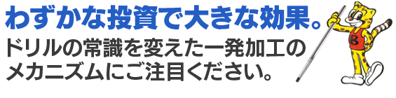 わずかな投資で大きな効果。 ドリルの常識を変えた一発加工のメカニズムにご注目ください。